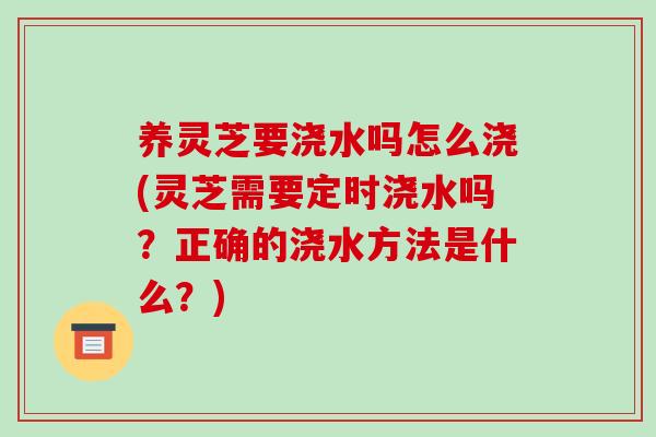养灵芝要浇水吗怎么浇(灵芝需要定时浇水吗?正确的浇水方法是什么?)