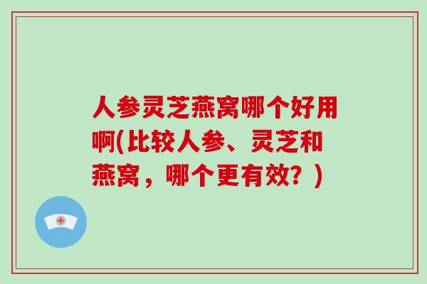 人参灵芝燕窝哪个好用啊(比较人参、灵芝和燕窝,哪个更有效?)