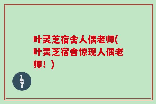 叶灵芝宿舍人偶老师(叶灵芝宿舍惊现人偶老师！)