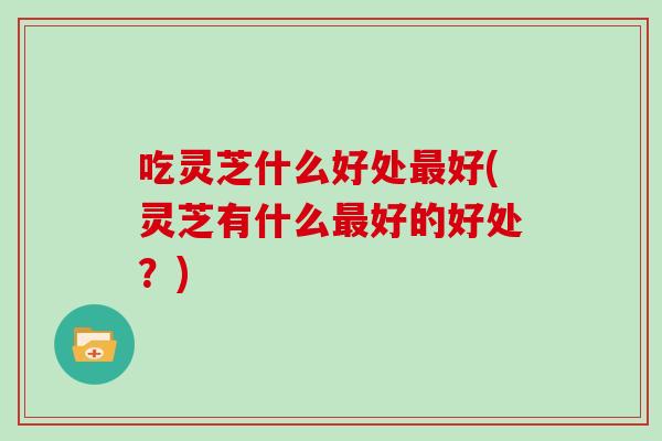 吃灵芝什么好处最好(灵芝有什么最好的好处？)