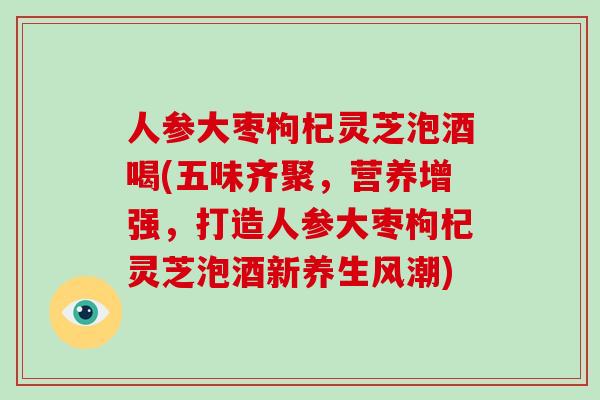 人参大枣枸杞灵芝泡酒喝(五味齐聚,营养增强,打造人参大枣枸杞灵芝泡酒新养生风潮)