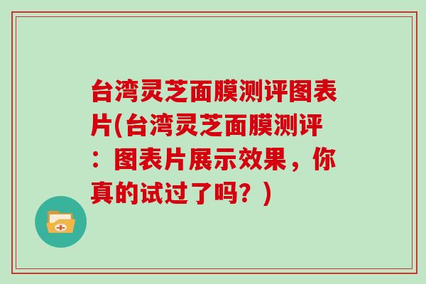 台湾灵芝面膜测评图表片(台湾灵芝面膜测评:图表片展示效果,你真的试过了吗?)