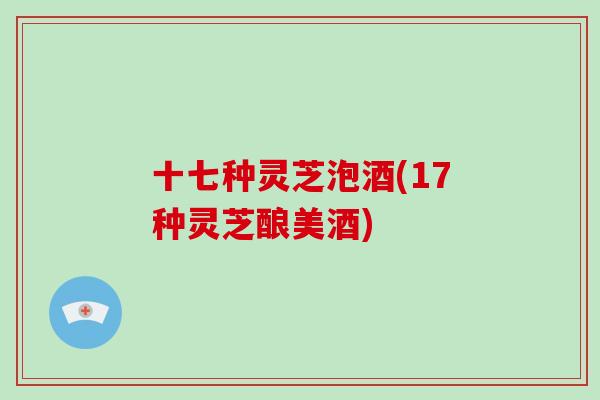 十七种灵芝泡酒(17种灵芝酿美酒)