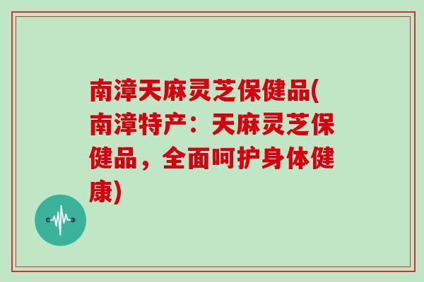 南漳天麻灵芝保健品(南漳特产：天麻灵芝保健品，全面呵护身体健康)