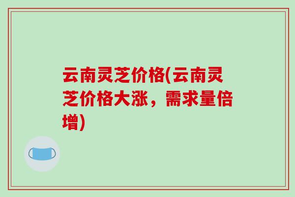 云南灵芝价格(云南灵芝价格大涨,需求量倍增)