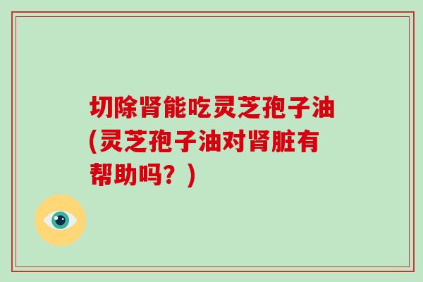 切除肾能吃灵芝孢子油(灵芝孢子油对肾脏有帮助吗?)