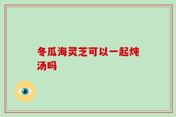 冬瓜海灵芝可以一起炖汤吗