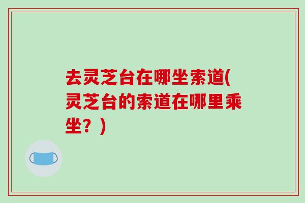 去灵芝台在哪坐索道(灵芝台的索道在哪里乘坐?)