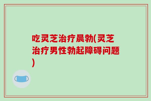 吃灵芝治疗晨勃(灵芝治疗男性勃起障碍问题)