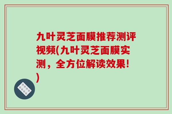 九叶灵芝面膜推荐测评视频(九叶灵芝面膜实测,全方位解读效果!)