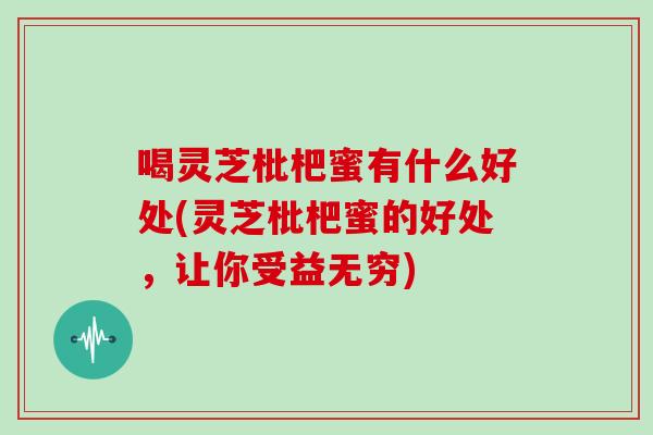 喝灵芝枇杷蜜有什么好处(灵芝枇杷蜜的好处,让你受益无穷)