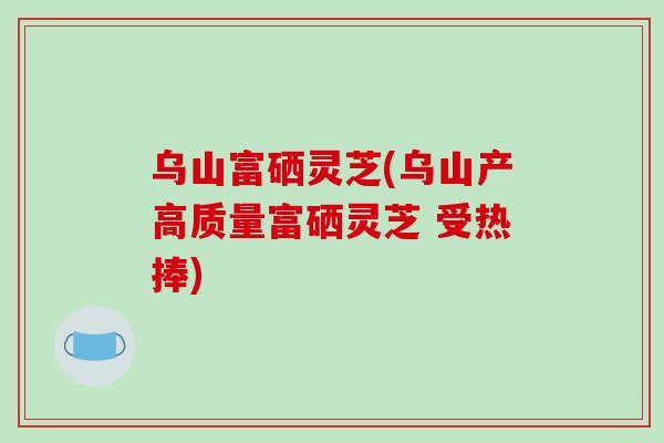 乌山富硒灵芝(乌山产高质量富硒灵芝 受热捧)