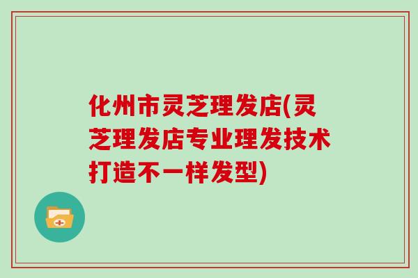 化州市灵芝理发店(灵芝理发店专业理发技术打造不一样发型)
