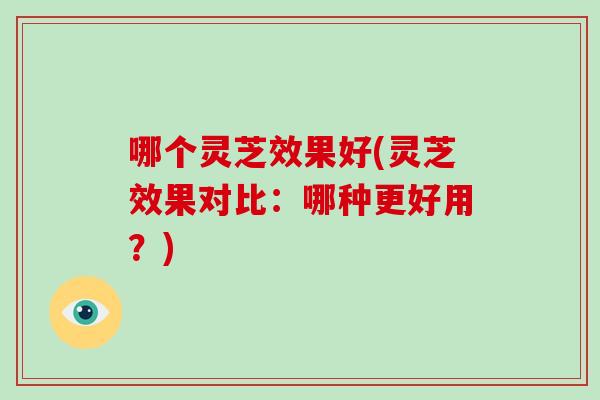 哪个灵芝效果好(灵芝效果对比：哪种更好用？)