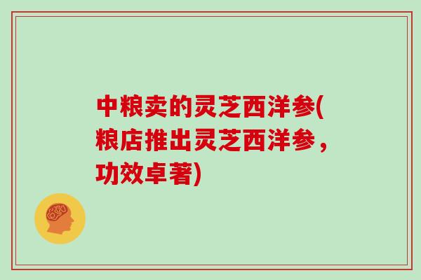 中粮卖的灵芝西洋参(粮店推出灵芝西洋参，功效卓著)