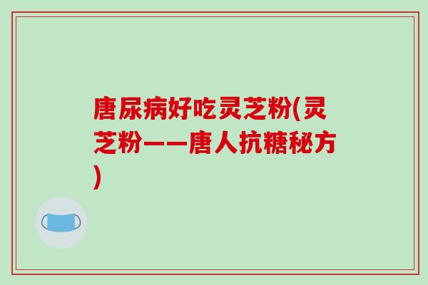 唐尿病好吃灵芝粉(灵芝粉——唐人抗糖秘方)