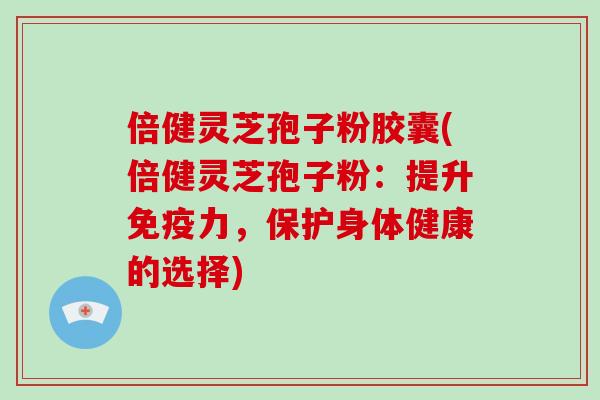 倍健灵芝孢子粉胶囊(倍健灵芝孢子粉:提升免疫力,保护身体健康的选择)
