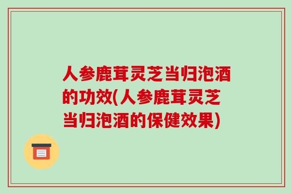 人参鹿茸灵芝当归泡酒的功效(人参鹿茸灵芝当归泡酒的保健效果)