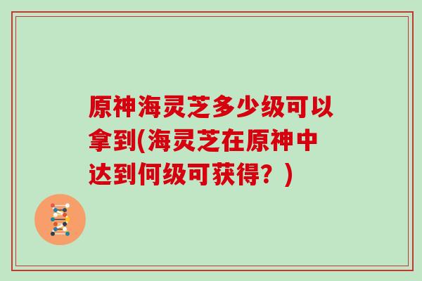 原神海灵芝多少级可以拿到(海灵芝在原神中达到何级可获得?)