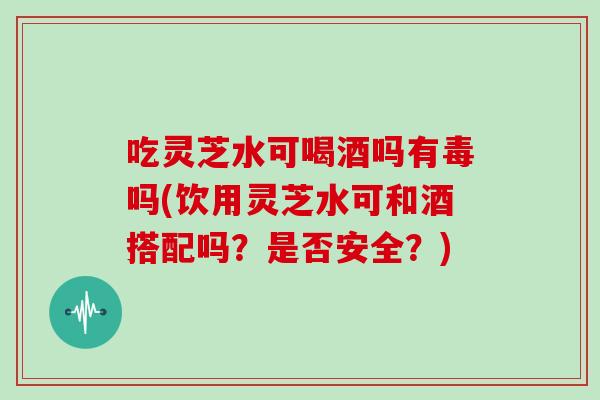 吃灵芝水可喝酒吗有毒吗(饮用灵芝水可和酒搭配吗？是否安全？)