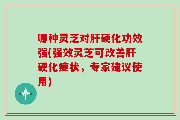 哪种灵芝对肝硬化功效强(强效灵芝可改善肝硬化症状,专家建议使用)