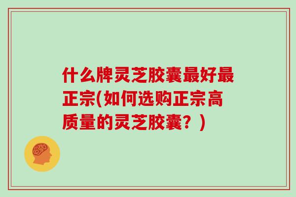 什么牌灵芝胶囊最好最正宗(如何选购正宗高质量的灵芝胶囊?)