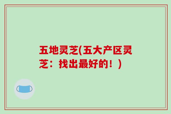 五地灵芝(五大产区灵芝:找出最好的!)