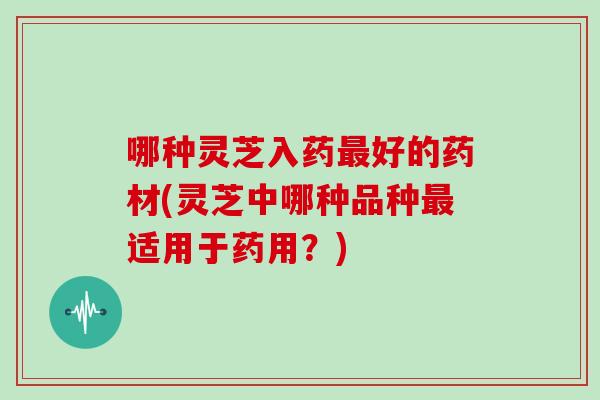 哪种灵芝入药最好的药材(灵芝中哪种品种最适用于药用？)
