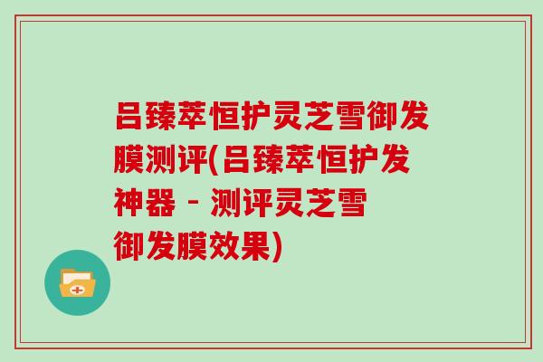 吕臻萃恒护灵芝雪御发膜测评(吕臻萃恒护发神器 - 测评灵芝雪御发膜效果)