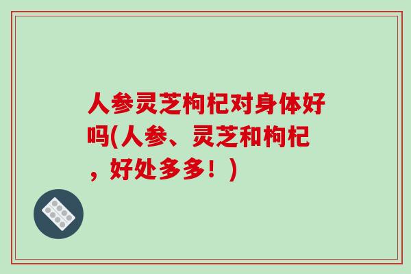 人参灵芝枸杞对身体好吗(人参、灵芝和枸杞,好处多多!)