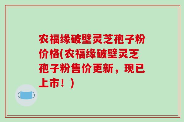 农福缘破壁灵芝孢子粉价格(农福缘破壁灵芝孢子粉售价更新,现已上市!)