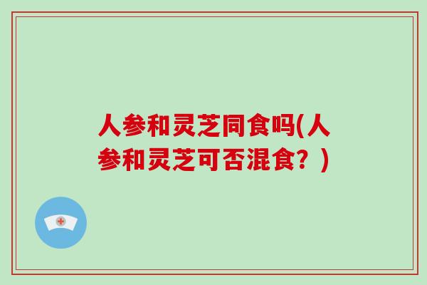 人参和灵芝同食吗(人参和灵芝可否混食?)