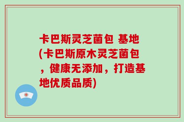 卡巴斯灵芝菌包 基地(卡巴斯原木灵芝菌包,健康无添加,打造基地优质品质)