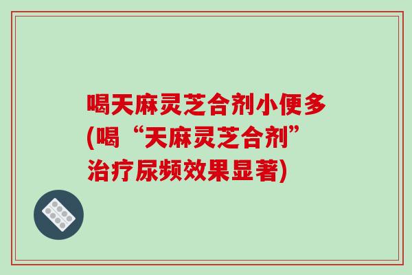 喝天麻灵芝合剂小便多(喝“天麻灵芝合剂”治疗尿频效果显著)