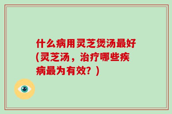 什么病用灵芝煲汤最好(灵芝汤,治疗哪些疾病最为有效?)