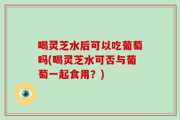 喝灵芝水后可以吃葡萄吗(喝灵芝水可否与葡萄一起食用？)