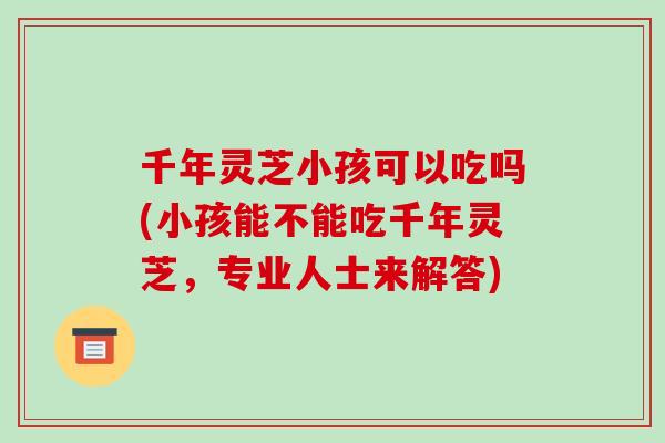 千年灵芝小孩可以吃吗(小孩能不能吃千年灵芝,专业人士来解答)