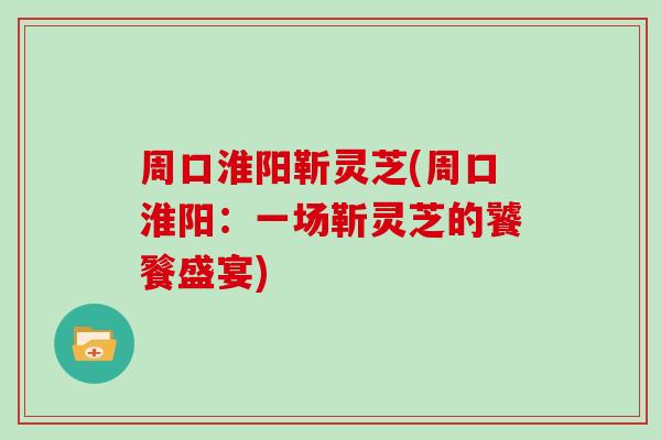 周口淮阳靳灵芝(周口淮阳:一场靳灵芝的饕餮盛宴)