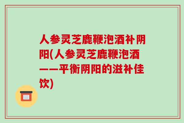 人参灵芝鹿鞭泡酒补阴阳(人参灵芝鹿鞭泡酒——平衡阴阳的滋补佳饮)