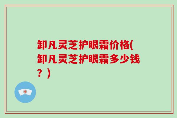 卸凡灵芝护眼霜价格(卸凡灵芝护眼霜多少钱？)
