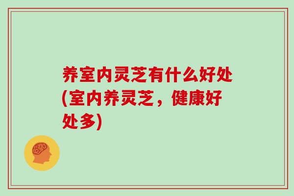 养室内灵芝有什么好处(室内养灵芝，健康好处多)