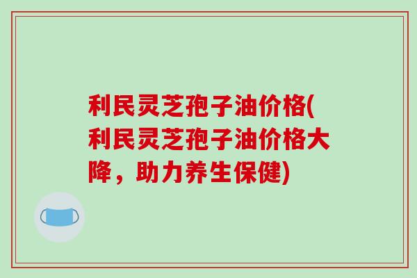 利民灵芝孢子油价格(利民灵芝孢子油价格大降,助力养生保健)