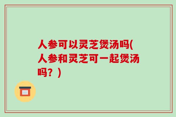 人参可以灵芝煲汤吗(人参和灵芝可一起煲汤吗？)