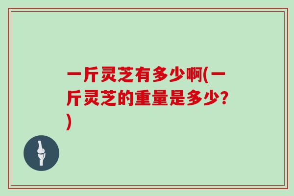 一斤灵芝有多少啊(一斤灵芝的重量是多少?)