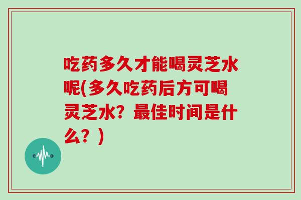 吃药多久才能喝灵芝水呢(多久吃药后方可喝灵芝水?最佳时间是什么?)