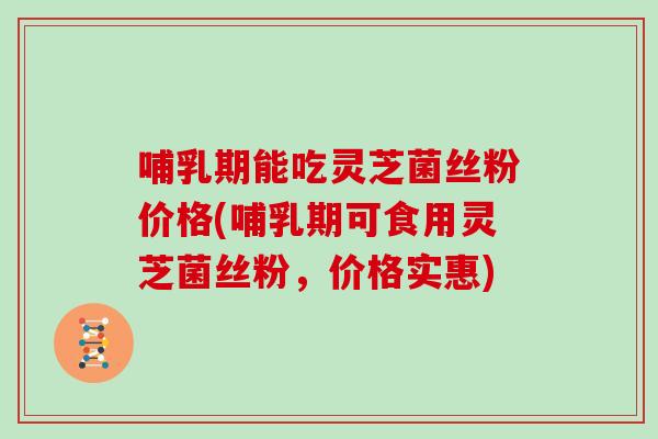 哺乳期能吃灵芝菌丝粉价格(哺乳期可食用灵芝菌丝粉,价格实惠)