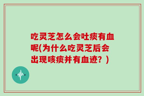 吃灵芝怎么会吐痰有血呢(为什么吃灵芝后会出现咳痰并有血迹?)