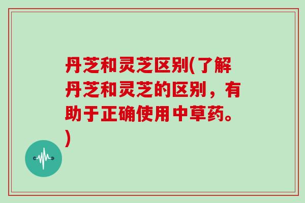 丹芝和灵芝区别(了解丹芝和灵芝的区别,有助于正确使用中草药。)