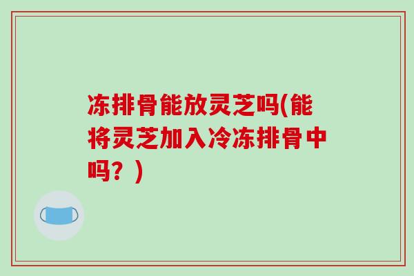 冻排骨能放灵芝吗(能将灵芝加入冷冻排骨中吗?)