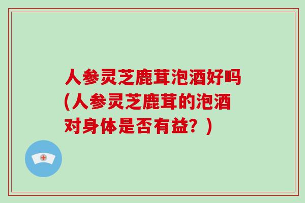 人参灵芝鹿茸泡酒好吗(人参灵芝鹿茸的泡酒对身体是否有益?)